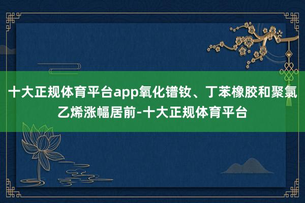 十大正规体育平台app氧化镨钕、丁苯橡胶和聚氯乙烯涨幅居前-十大正规体育平台