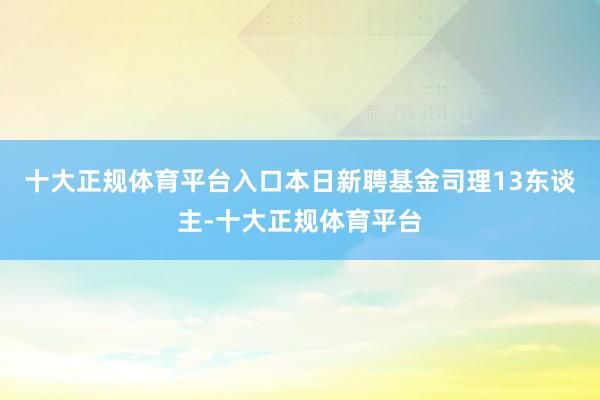 十大正规体育平台入口本日新聘基金司理13东谈主-十大正规体育平台