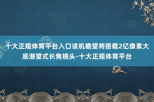 十大正规体育平台入口该机瞻望将搭载2亿像素大底潜望式长焦镜头-十大正规体育平台