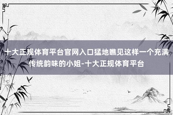 十大正规体育平台官网入口猛地瞧见这样一个充满传统韵味的小姐-十大正规体育平台