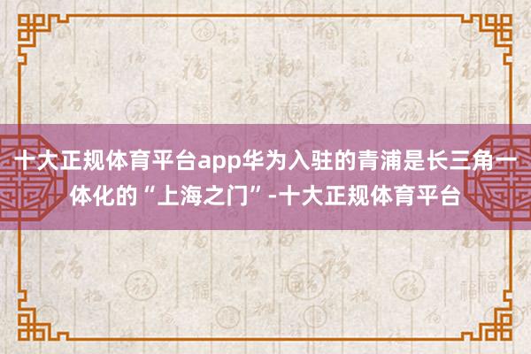 十大正规体育平台app华为入驻的青浦是长三角一体化的“上海之门”-十大正规体育平台