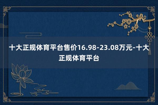 十大正规体育平台售价16.98-23.08万元-十大正规体育平台