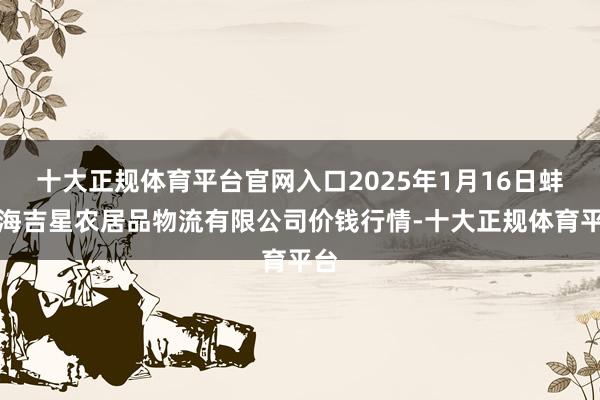 十大正规体育平台官网入口2025年1月16日蚌埠海吉星农居品物流有限公司价钱行情-十大正规体育平台