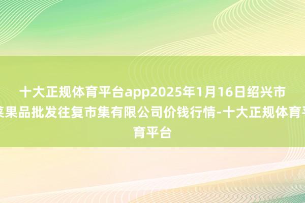 十大正规体育平台app2025年1月16日绍兴市蔬菜果品批发往复市集有限公司价钱行情-十大正规体育平台