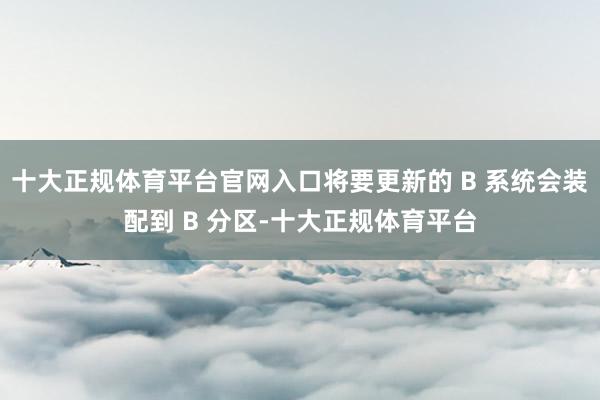 十大正规体育平台官网入口将要更新的 B 系统会装配到 B 分区-十大正规体育平台