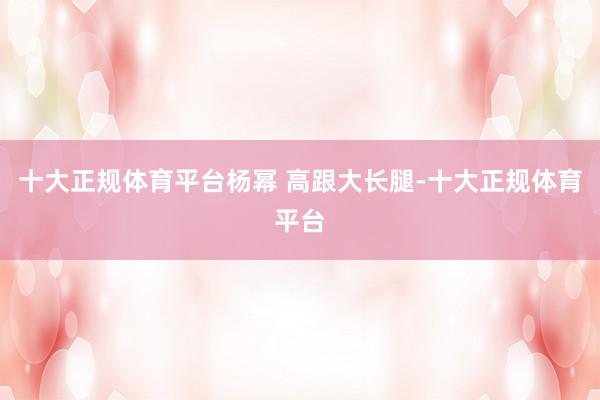 十大正规体育平台杨幂 高跟大长腿-十大正规体育平台