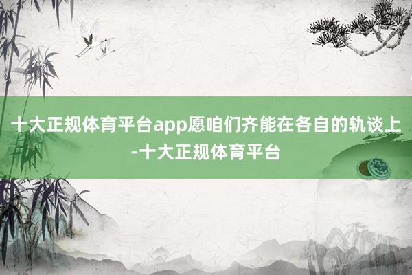 十大正规体育平台app愿咱们齐能在各自的轨谈上-十大正规体育平台
