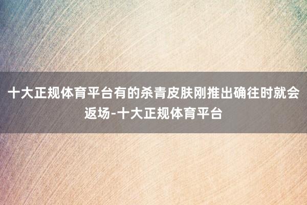 十大正规体育平台有的杀青皮肤刚推出确往时就会返场-十大正规体育平台