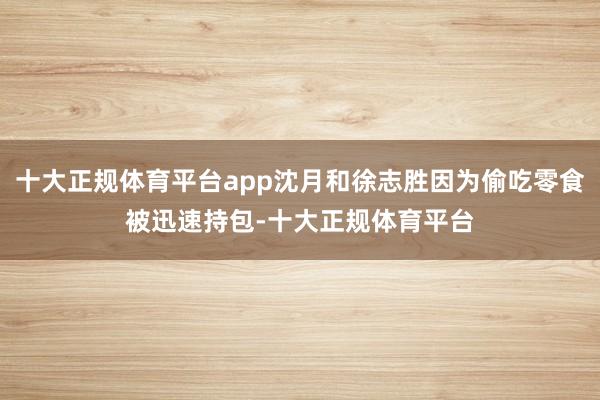 十大正规体育平台app沈月和徐志胜因为偷吃零食被迅速持包-十大正规体育平台