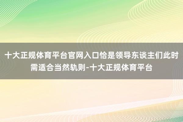 十大正规体育平台官网入口恰是领导东谈主们此时需适合当然轨则-十大正规体育平台