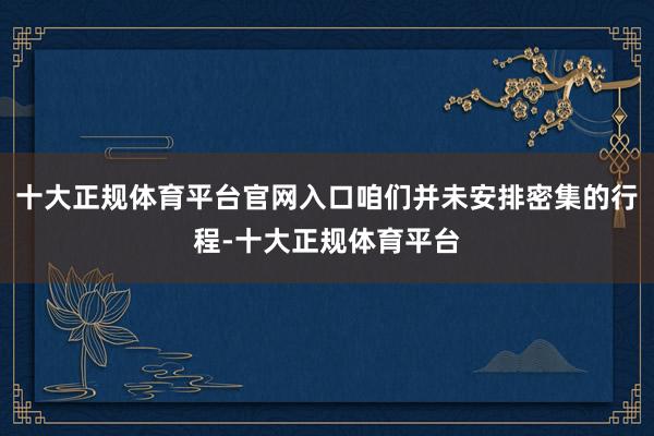 十大正规体育平台官网入口咱们并未安排密集的行程-十大正规体育平台