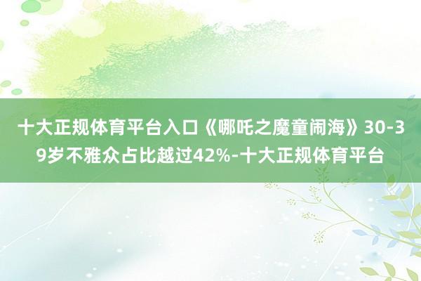 十大正规体育平台入口《哪吒之魔童闹海》30-39岁不雅众占比越过42%-十大正规体育平台