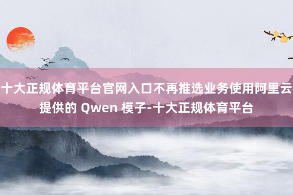 十大正规体育平台官网入口不再推选业务使用阿里云提供的 Qwen 模子-十大正规体育平台