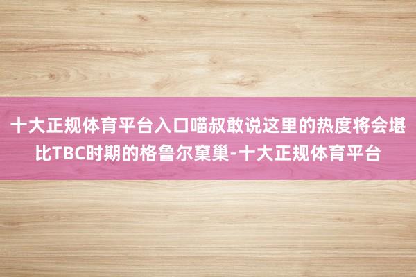 十大正规体育平台入口喵叔敢说这里的热度将会堪比TBC时期的格鲁尔窠巢-十大正规体育平台