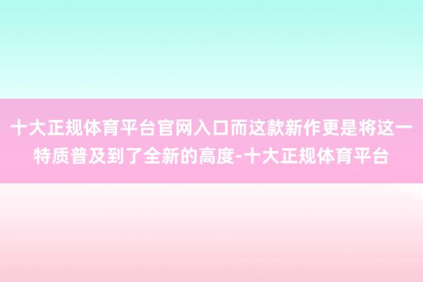 十大正规体育平台官网入口而这款新作更是将这一特质普及到了全新的高度-十大正规体育平台