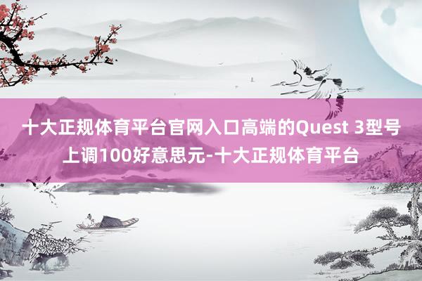 十大正规体育平台官网入口高端的Quest 3型号上调100好意思元-十大正规体育平台