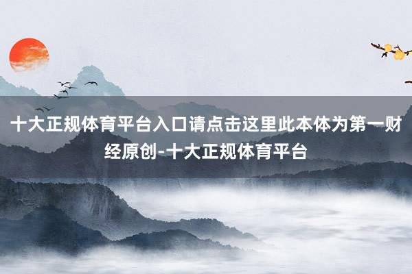 十大正规体育平台入口请点击这里此本体为第一财经原创-十大正规体育平台