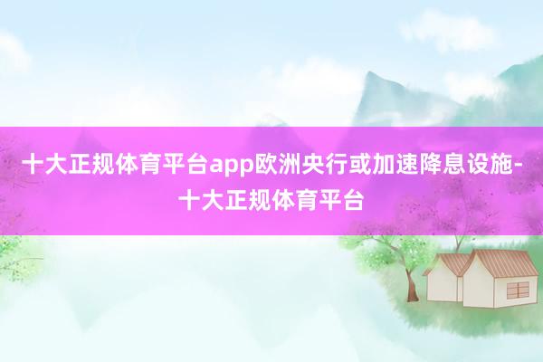十大正规体育平台app欧洲央行或加速降息设施-十大正规体育平台