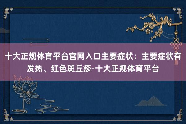 十大正规体育平台官网入口主要症状：主要症状有发热、红色斑丘疹-十大正规体育平台