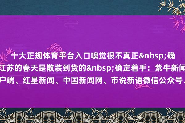 十大正规体育平台入口嗅觉很不真正&nbsp;确定苏州无锡抢先入春！江苏的春天是散装到货的&nbsp;确定着手：紫牛新闻、新华社、央视新闻客户端、红星新闻、中国新闻网、市说新语微信公众号、彭湃新闻整合：邱妙泉 李燕-十大正规体育平台
