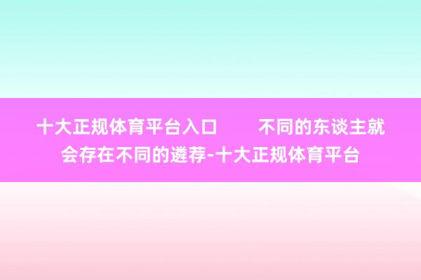 十大正规体育平台入口        不同的东谈主就会存在不同的遴荐-十大正规体育平台