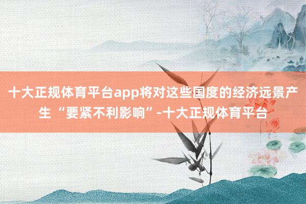 十大正规体育平台app将对这些国度的经济远景产生 “要紧不利影响”-十大正规体育平台
