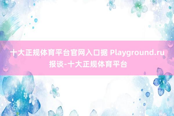 十大正规体育平台官网入口据 Playground.ru 报谈-十大正规体育平台
