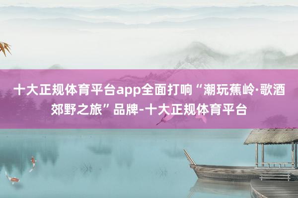 十大正规体育平台app全面打响“潮玩蕉岭·歌酒郊野之旅”品牌-十大正规体育平台