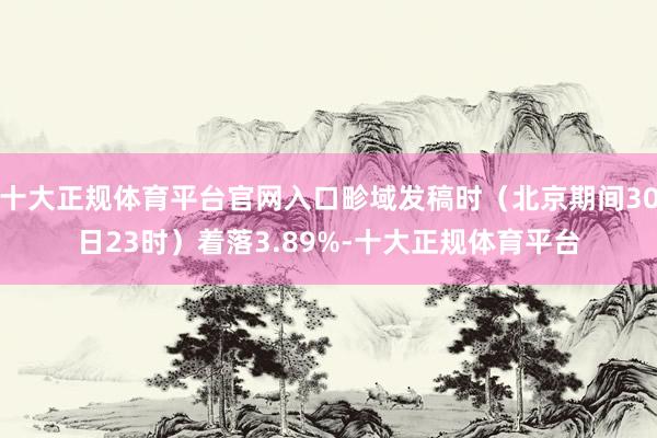 十大正规体育平台官网入口畛域发稿时（北京期间30日23时）着落3.89%-十大正规体育平台