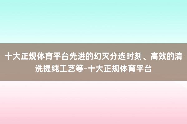 十大正规体育平台先进的幻灭分选时刻、高效的清洗提纯工艺等-十大正规体育平台