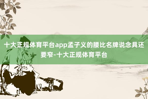 十大正规体育平台app孟子义的腰比名牌说念具还要窄-十大正规体育平台