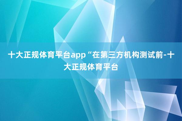 十大正规体育平台app“在第三方机构测试前-十大正规体育平台