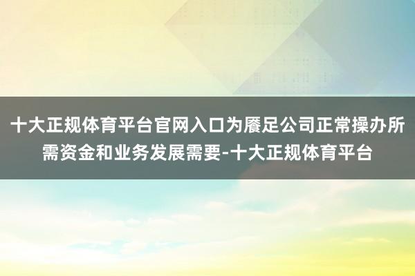 十大正规体育平台官网入口为餍足公司正常操办所需资金和业务发展需要-十大正规体育平台