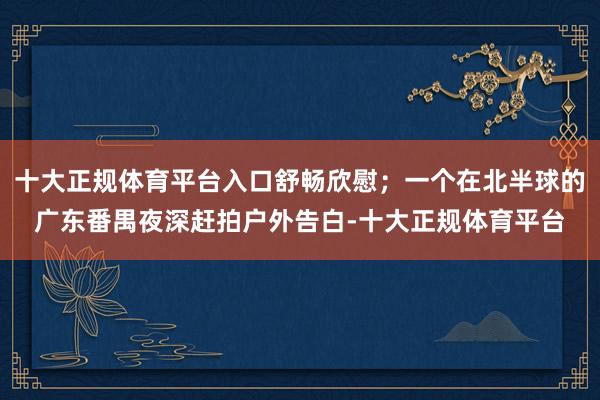 十大正规体育平台入口舒畅欣慰；一个在北半球的广东番禺夜深赶拍户外告白-十大正规体育平台