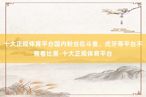 十大正规体育平台国内粉丝在斗鱼、虎牙等平台不雅看比赛-十大正规体育平台