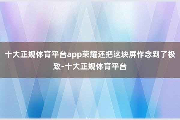 十大正规体育平台app荣耀还把这块屏作念到了极致-十大正规体育平台