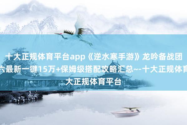 十大正规体育平台app《逆水寒手游》龙吟备战团本老六最新一键15万+保姆级搭配攻略汇总~-十大正规体育平台