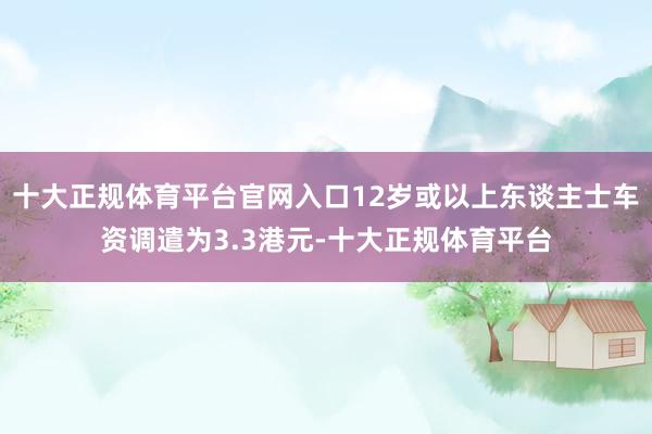 十大正规体育平台官网入口12岁或以上东谈主士车资调遣为3.3港元-十大正规体育平台