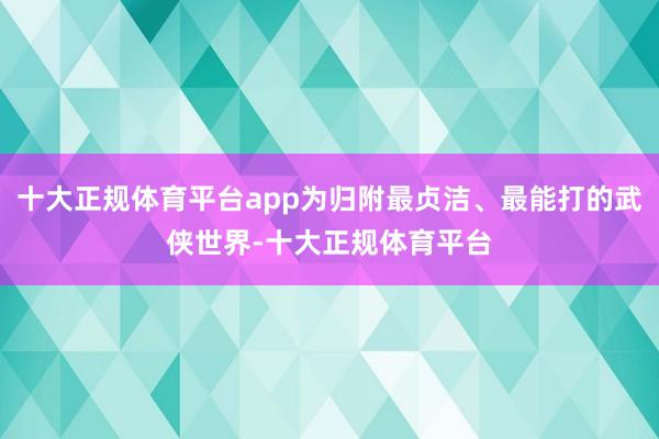 十大正规体育平台app为归附最贞洁、最能打的武侠世界-十大正规体育平台
