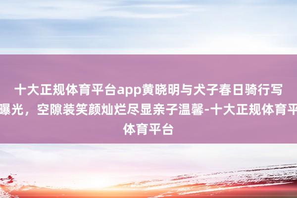 十大正规体育平台app黄晓明与犬子春日骑行写照曝光，空隙装笑颜灿烂尽显亲子温馨-十大正规体育平台