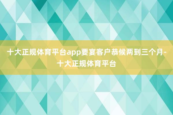 十大正规体育平台app要宴客户恭候两到三个月-十大正规体育平台