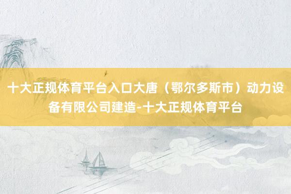 十大正规体育平台入口大唐（鄂尔多斯市）动力设备有限公司建造-十大正规体育平台
