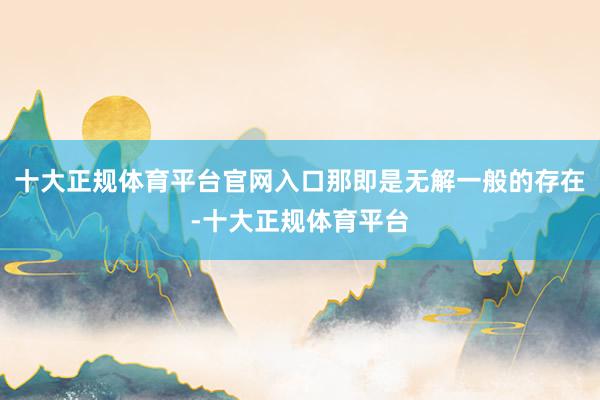 十大正规体育平台官网入口那即是无解一般的存在-十大正规体育平台