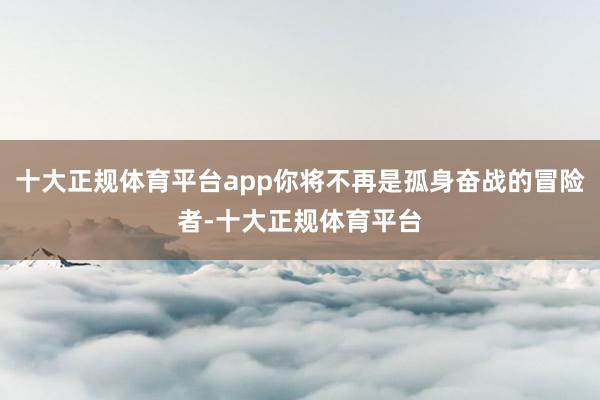 十大正规体育平台app你将不再是孤身奋战的冒险者-十大正规体育平台