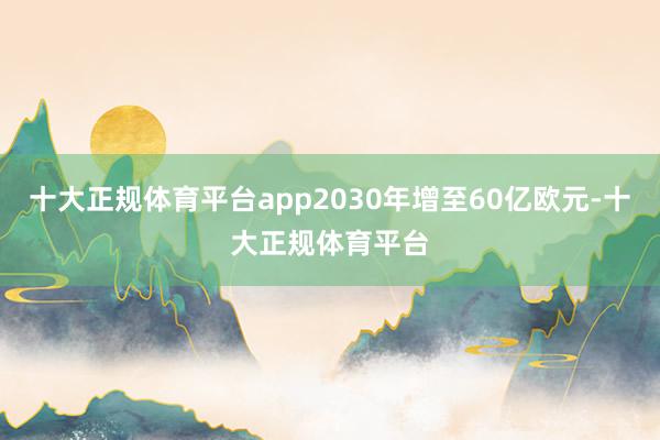 十大正规体育平台app2030年增至60亿欧元-十大正规体育平台