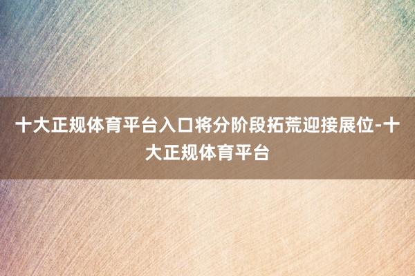 十大正规体育平台入口将分阶段拓荒迎接展位-十大正规体育平台