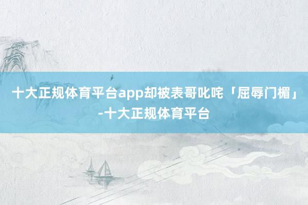 十大正规体育平台app却被表哥叱咤「屈辱门楣」-十大正规体育平台
