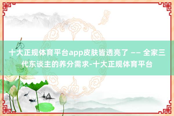 十大正规体育平台app皮肤皆透亮了 —— 全家三代东谈主的养分需求-十大正规体育平台