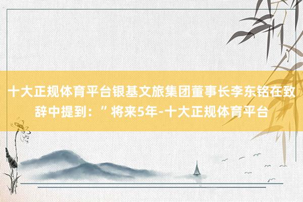 十大正规体育平台银基文旅集团董事长李东铭在致辞中提到：”将来5年-十大正规体育平台