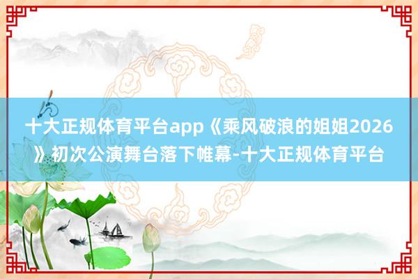 十大正规体育平台app《乘风破浪的姐姐2026》初次公演舞台落下帷幕-十大正规体育平台